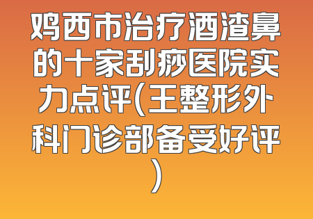 鸡西市治疗酒渣鼻的十家刮痧医院实力点评（王整形外科门诊部备受好评）