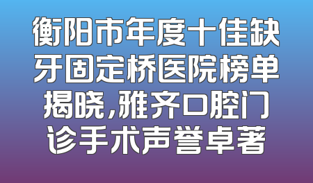 衡阳市年度十佳缺牙固定桥医院榜单揭晓，雅齐口腔门诊手术声誉卓著