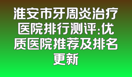 淮安市牙周炎治疗医院排行测评：优质医院推荐及排名更新