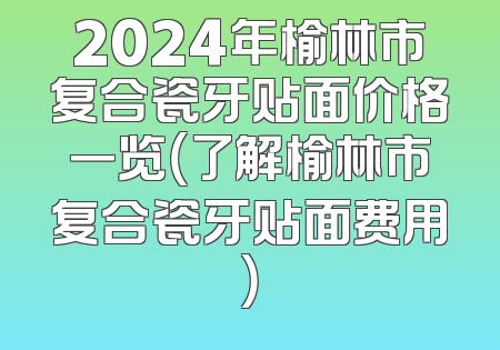 2024年榆林市复合瓷牙贴面价格一览（了解榆林市复合瓷牙贴面费用）