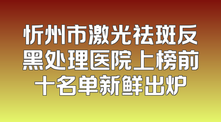 忻州市激光祛斑反黑处理医院上榜前十名单新鲜出炉