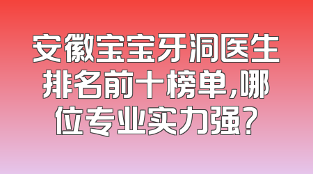安徽宝宝牙洞医生排名前十榜单，哪位专业实力强？
