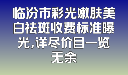 临汾市彩光嫩肤美白祛斑收费标准曝光，详尽价目一览无余