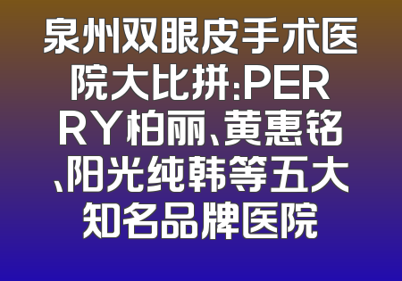 泉州双眼皮手术医院大比拼：PERRY柏丽、黄惠铭、阳光纯韩等五大知名品牌医院
