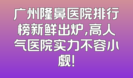 广州隆鼻医院排行榜新鲜出炉，高人气医院实力不容小觑！