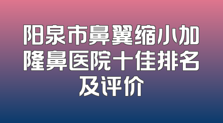 阳泉市鼻翼缩小加隆鼻医院十佳排名及评价