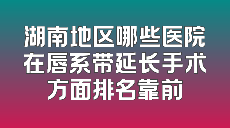 湖南地区哪些医院在唇系带延长手术方面排名靠前