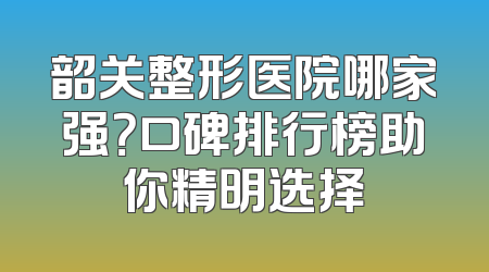 韶关整形医院哪家强？口碑排行榜助你精明选择