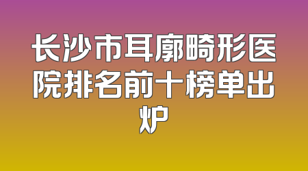 长沙市耳廓畸形医院排名前十榜单出炉