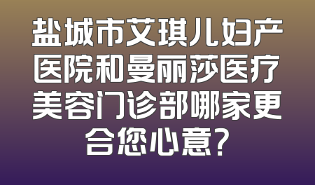 盐城市艾琪儿妇产医院和曼丽莎医疗美容门诊部哪家更合您心意？