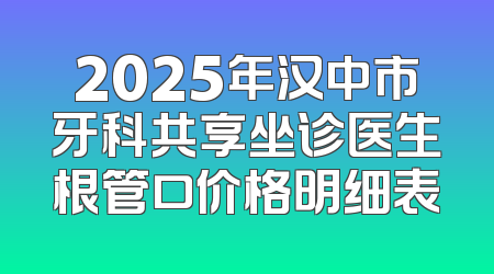 2025年汉中市牙科共享坐诊医生根管口价格明细表