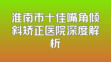 淮南市十佳嘴角倾斜矫正医院深度解析