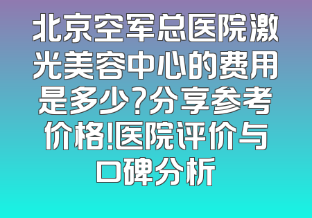 北京空军总医院激光美容中心的费用是多少？分享参考价格！医院评价与口碑分析