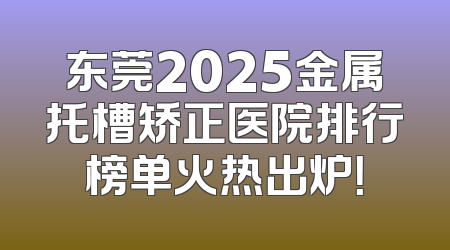 东莞2025金属托槽矫正医院排行榜单火热出炉！