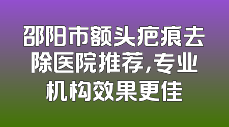 邵阳市额头疤痕去除医院推荐，专业机构效果更佳