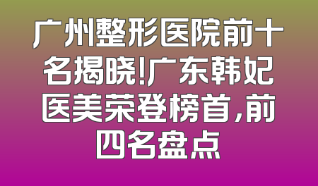 广州整形医院前十名揭晓！广东韩妃医美荣登榜首，前四名盘点