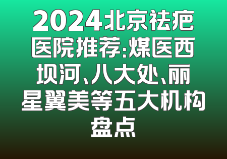 2024北京祛疤医院推荐：煤医西坝河、八大处、丽星翼美等五大机构盘点