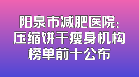 阳泉市减肥医院：压缩饼干瘦身机构榜单前十公布