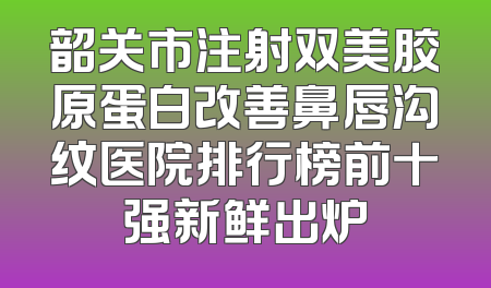 韶关市注射双美胶原蛋白改善鼻唇沟纹医院排行榜前十强新鲜出炉