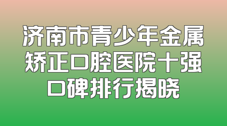 济南市青少年金属矫正口腔医院十强口碑排行揭晓