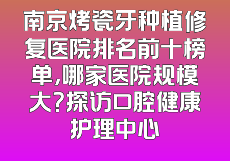 南京烤瓷牙种植修复医院排名前十榜单，哪家医院规模大？探访口腔健康护理中心