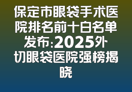 保定市眼袋手术医院排名前十白名单发布：2025外切眼袋医院强榜揭晓