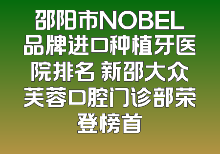 邵阳市NOBEL品牌进口种植牙医院排名 新邵大众芙蓉口腔门诊部荣登榜首