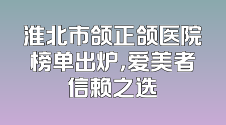 淮北市颌正颌医院榜单出炉，爱美者信赖之选
