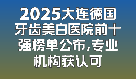 2025大连德国牙齿美白医院前十强榜单公布，专业机构获认可
