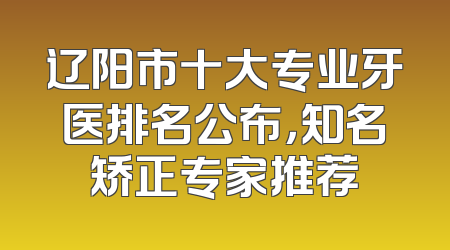 辽阳市十大专业牙医排名公布，知名矫正专家推荐