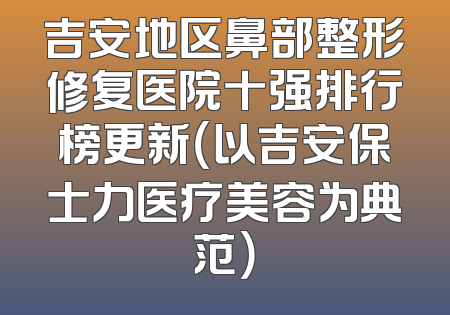 吉安地区鼻部整形修复医院十强排行榜更新（以吉安保士力医疗美容为典范）