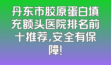 丹东市胶原蛋白填充额头医院排名前十推荐，安全有保障！