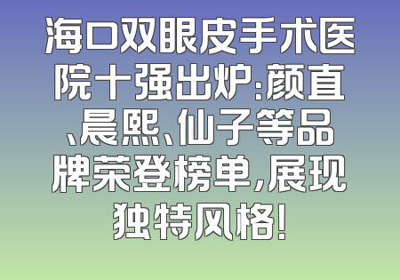 海口双眼皮手术医院十强出炉：颜直、晨熙、仙子等品牌荣登榜单，展现独特风格！