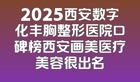 2025西安数字化丰胸整形医院口碑榜西安画美医疗美容很出名