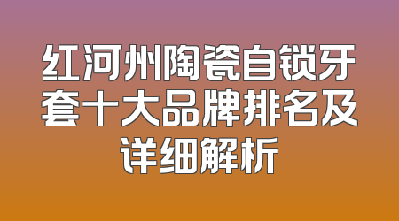 红河州陶瓷自锁牙套十大品牌排名及详细解析