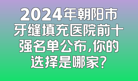 2024年朝阳市牙缝填充医院前十强名单公布，你的选择是哪家？