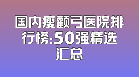 国内瘦颧弓医院排行榜：50强精选汇总