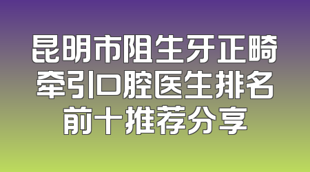 昆明市阻生牙正畸牵引口腔医生排名前十推荐分享