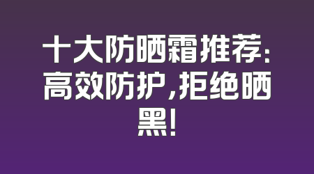 十大防晒霜推荐：高效防护，拒绝晒黑！