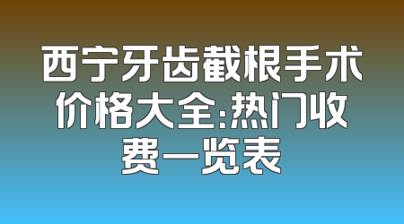 西宁牙齿截根手术价格大全：热门收费一览表