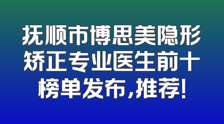 抚顺市博思美隐形矫正专业医生前十榜单发布，推荐！