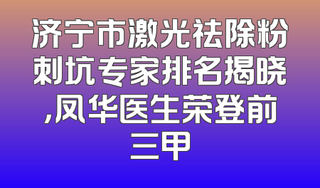 济宁市激光祛除粉刺坑专家排名揭晓，凤华医生荣登前三甲