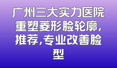 广州三大实力医院重塑菱形脸轮廓，推荐，专业改善脸型