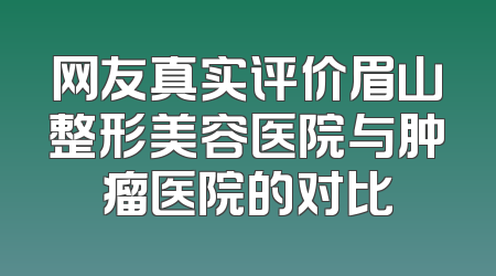 网友真实评价眉山整形美容医院与肿瘤医院的对比