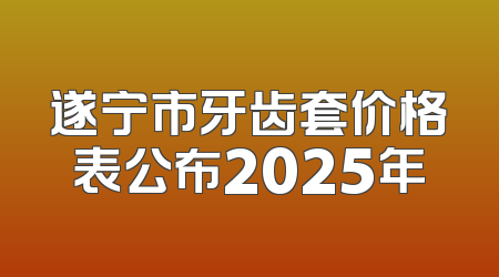 遂宁市牙齿套价格表公布2025年