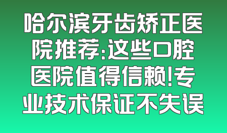 哈尔滨牙齿矫正医院推荐：这些口腔医院值得信赖！专业技术保证不失误