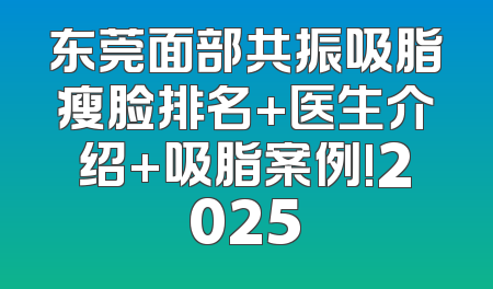 东莞面部共振吸脂瘦脸排名+医生介绍+吸脂案例!2025