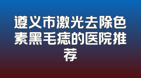 遵义市激光去除色素黑毛痣的医院推荐