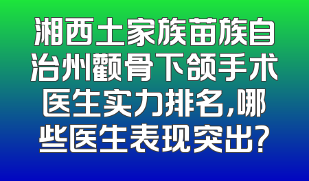 湘西土家族苗族自治州颧骨下颌手术医生实力排名，哪些医生表现突出？