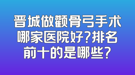 晋城做颧骨弓手术哪家医院好？排名前十的是哪些？